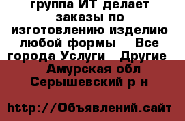 группа ИТ делает заказы по изготовлению изделию любой формы  - Все города Услуги » Другие   . Амурская обл.,Серышевский р-н